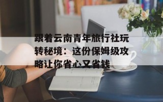 跟着云南青年旅行社玩转秘境：这份保姆级攻略让你省心又省钱
