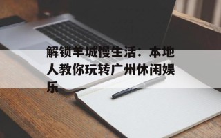 解锁羊城慢生活：本地人教你玩转广州休闲娱乐