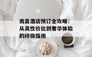 南昌酒店预订全攻略：从高性价比到奢华体验的终极指南