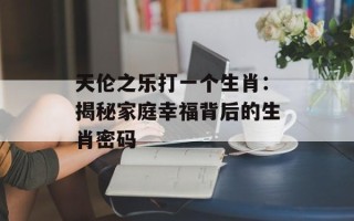 天伦之乐打一个生肖：揭秘家庭幸福背后的生肖密码