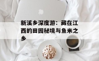 新溪乡深度游：藏在江西的田园秘境与鱼米之乡