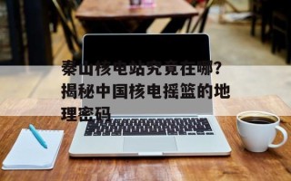 秦山核电站究竟在哪？揭秘中国核电摇篮的地理密码