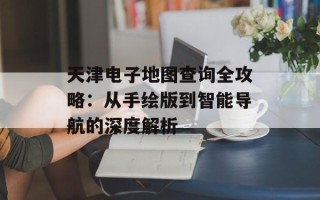 天津电子地图查询全攻略：从手绘版到智能导航的深度解析
