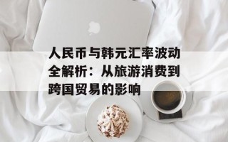 人民币与韩元汇率波动全解析：从旅游消费到跨国贸易的影响