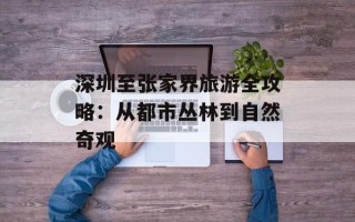 深圳至张家界旅游全攻略：从都市丛林到自然奇观