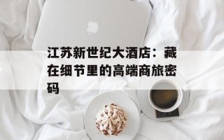 江苏新世纪大酒店：藏在细节里的高端商旅密码