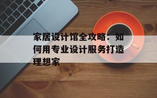 家居设计馆全攻略：如何用专业设计服务打造理想家