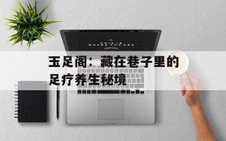 玉足阁：藏在巷子里的足疗养生秘境