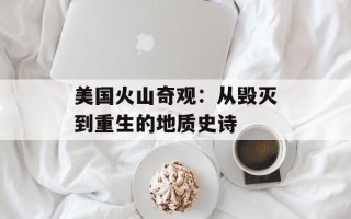 美国火山奇观：从毁灭到重生的地质史诗