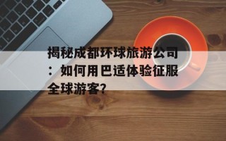 揭秘成都环球旅游公司：如何用巴适体验征服全球游客？