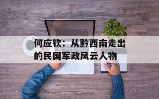 何应钦：从黔西南走出的民国军政风云人物