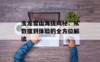 玉龙雪山海拔揭秘：从数据到体验的全方位解读