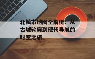 北镇市地图全解析：从古城轮廓到现代导航的时空之旅