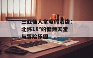 三亚仙人掌度假酒店：北纬18°的慵懒天堂与冒险乐园