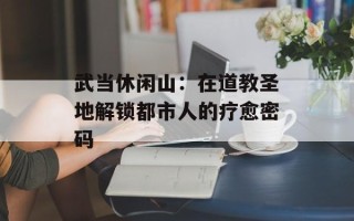 武当休闲山：在道教圣地解锁都市人的疗愈密码