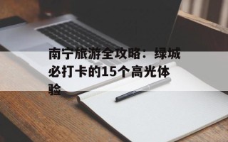 南宁旅游全攻略：绿城必打卡的15个高光体验