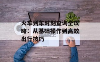火车列车时刻查询全攻略：从基础操作到高效出行技巧