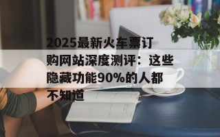 2025最新火车票订购网站深度测评：这些隐藏功能90%的人都不知道