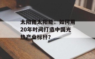 太阳雨太阳能：如何用20年时间打造中国光热产业标杆？