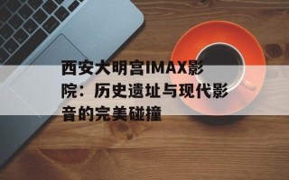 西安大明宫IMAX影院：历史遗址与现代影音的完美碰撞