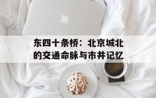 东四十条桥：北京城北的交通命脉与市井记忆