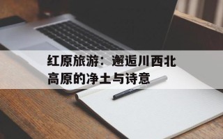 红原旅游：邂逅川西北高原的净土与诗意