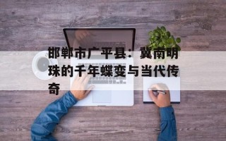 邯郸市广平县：冀南明珠的千年蝶变与当代传奇