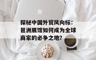 探秘中国外贸风向标：琶洲展馆如何成为全球商家的必争之地？