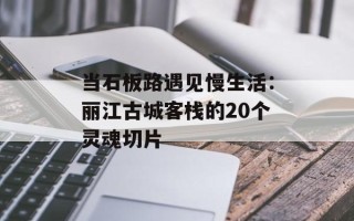 当石板路遇见慢生活：丽江古城客栈的20个灵魂切片