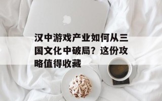 汉中游戏产业如何从三国文化中破局？这份攻略值得收藏