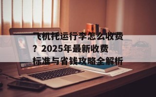 飞机托运行李怎么收费？2025年最新收费标准与省钱攻略全解析