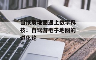 当纸质地图遇上数字科技：自驾游电子地图的进化论