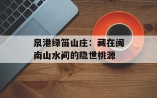 泉港绿笛山庄：藏在闽南山水间的隐世桃源