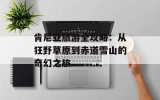 肯尼亚旅游全攻略：从狂野草原到赤道雪山的奇幻之旅