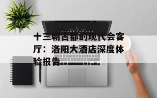 十三朝古都的现代会客厅：洛阳大酒店深度体验报告