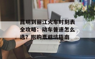 昆明到丽江火车时刻表全攻略：动车普速怎么选？附购票避坑指南