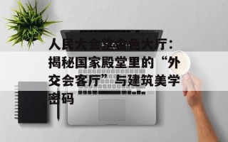 人民大会堂金色大厅：揭秘国家殿堂里的“外交会客厅”与建筑美学密码