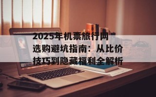 2025年机票旅行网选购避坑指南：从比价技巧到隐藏福利全解析