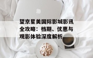 望京星美国际影城影讯全攻略：档期、优惠与观影体验深度解析