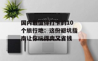 国内最值得打卡的10个旅行地：这份避坑指南让你玩得爽又省钱