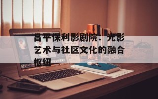 昌平保利影剧院：光影艺术与社区文化的融合枢纽