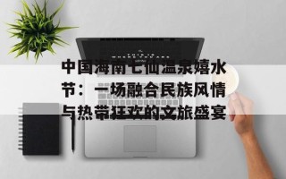 中国海南七仙温泉嬉水节：一场融合民族风情与热带狂欢的文旅盛宴