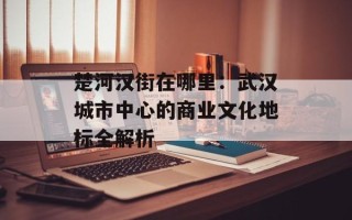 楚河汉街在哪里：武汉城市中心的商业文化地标全解析