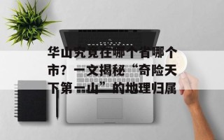 华山究竟在哪个省哪个市？一文揭秘“奇险天下第一山”的地理归属