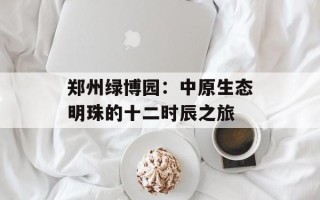 郑州绿博园：中原生态明珠的十二时辰之旅