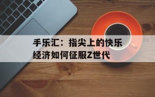 手乐汇：指尖上的快乐经济如何征服Z世代