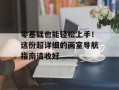 零基础也能轻松上手！这份超详细的画室导航指南请收好