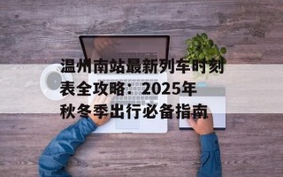 温州南站最新列车时刻表全攻略：2025年秋冬季出行必备指南