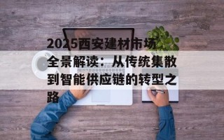 2025西安建材市场全景解读：从传统集散到智能供应链的转型之路
