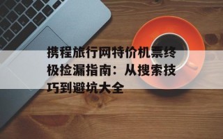 携程旅行网特价机票终极捡漏指南：从搜索技巧到避坑大全